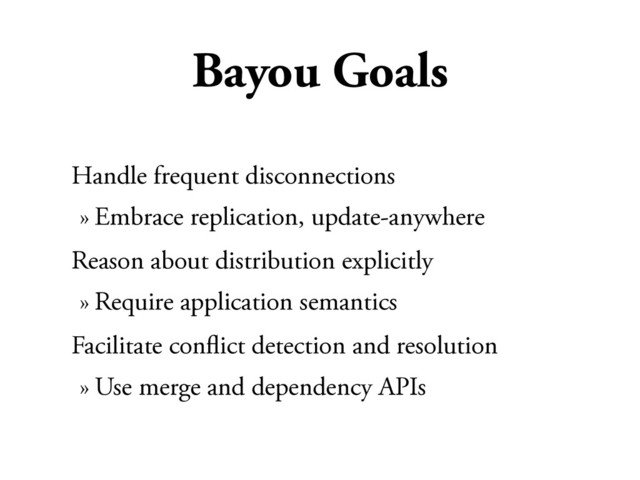 Bayou Goals
Handle frequent disconnections
» Embrace replication, update-anywhere
Reason about distribution explicitly
» Require application semantics
Facilitate conﬂict detection and resolution
» Use merge and dependency APIs
