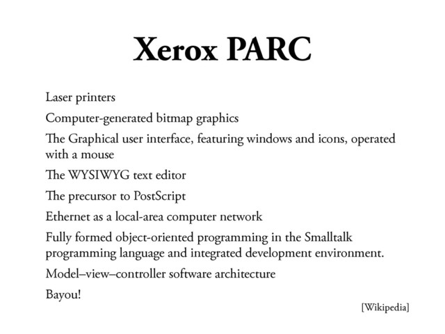 Xerox PARC
Laser printers
Computer-generated bitmap graphics
#e Graphical user interface, featuring windows and icons, operated
with a mouse
#e WYSIWYG text editor
#e precursor to PostScript
Ethernet as a local-area computer network
Fully formed object-oriented programming in the Smalltalk
programming language and integrated development environment.
Model–view–controller software architecture
Bayou!
[Wikipedia]
