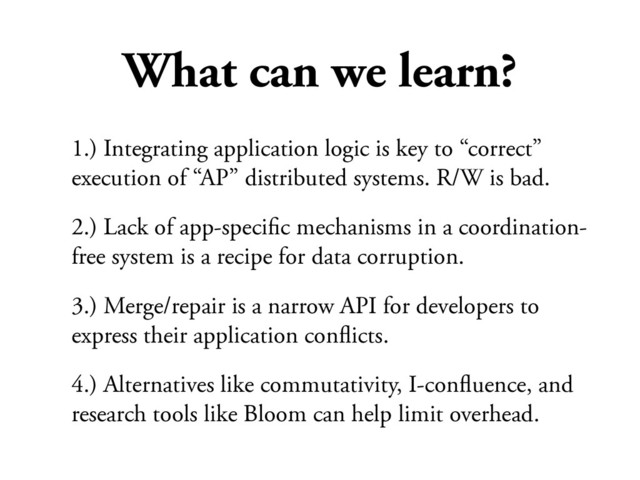What can we learn?
1.) Integrating application logic is key to “correct”
execution of “AP” distributed systems. R/W is bad.
2.) Lack of app-speciﬁc mechanisms in a coordination-
free system is a recipe for data corruption.
3.) Merge/repair is a narrow API for developers to
express their application conﬂicts.
4.) Alternatives like commutativity, I-conﬂuence, and
research tools like Bloom can help limit overhead.
