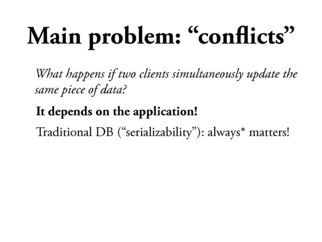 Main problem: “conﬂicts”
It depends on the application!
Traditional DB (“serializability”): always* matters!
What happens if two clients simultaneously update the
same piece of data?
