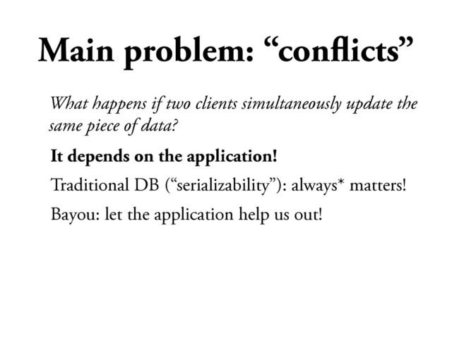 Main problem: “conﬂicts”
It depends on the application!
Traditional DB (“serializability”): always* matters!
Bayou: let the application help us out!
What happens if two clients simultaneously update the
same piece of data?
