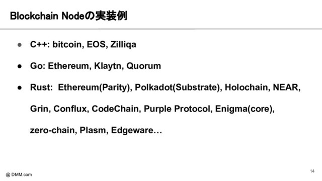 Blockchain Nodeの実装例 
@ DMM.com
● C++: bitcoin, EOS, Zilliqa
● Go: Ethereum, Klaytn, Quorum
● Rust: Ethereum(Parity), Polkadot(Substrate), Holochain, NEAR,
Grin, Conflux, CodeChain, Purple Protocol, Enigma(core),
zero-chain, Plasm, Edgeware…
14
