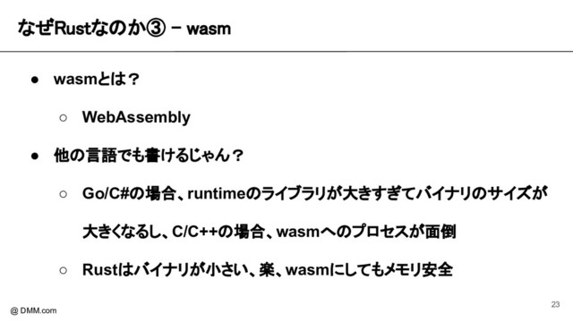 なぜRustなのか③ - wasm 
@ DMM.com
● wasmとは？
○ WebAssembly
● 他の言語でも書けるじゃん？
○ Go/C#の場合、runtimeのライブラリが大きすぎてバイナリのサイズが
大きくなるし、C/C++の場合、wasmへのプロセスが面倒
○ Rustはバイナリが小さい、楽、wasmにしてもメモリ安全
23
