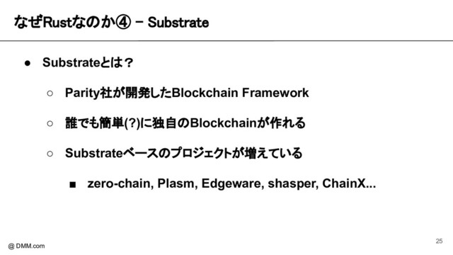 なぜRustなのか④ - Substrate 
@ DMM.com
● Substrateとは？
○ Parity社が開発したBlockchain Framework
○ 誰でも簡単(?)に独自のBlockchainが作れる
○ Substrateベースのプロジェクトが増えている
■ zero-chain, Plasm, Edgeware, shasper, ChainX...
25
