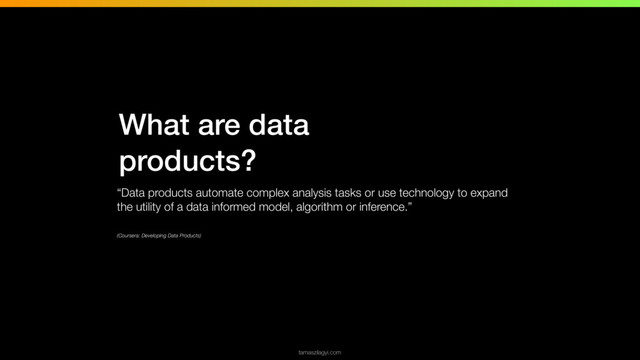 What are data
products?
“Data products automate complex analysis tasks or use technology to expand
the utility of a data informed model, algorithm or inference.”
(Coursera: Developing Data Products)
tamaszilagyi.com
