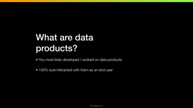 • You most likely developed / worked on data products.
• 100% sure interacted with them as an end-user
tamaszilagyi.com
What are data
products?
