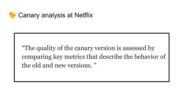🐤 Canary analysis at Netflix
“The quality of the canary version is assessed by
comparing key metrics that describe the behavior of
the old and new versions. ”
