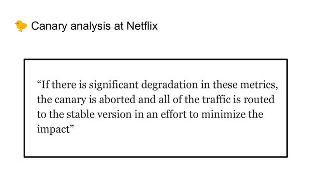 🐤 Canary analysis at Netflix
“If there is significant degradation in these metrics,
the canary is aborted and all of the traffic is routed
to the stable version in an effort to minimize the
impact”
