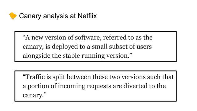 🐤 Canary analysis at Netflix
“A new version of software, referred to as the
canary, is deployed to a small subset of users
alongside the stable running version.”
“Traffic is split between these two versions such that
a portion of incoming requests are diverted to the
canary.”
