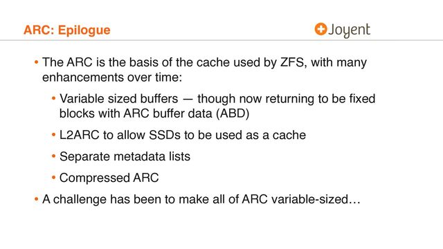 ARC: Epilogue
• The ARC is the basis of the cache used by ZFS, with many
enhancements over time:
• Variable sized buffers — though now returning to be ﬁxed
blocks with ARC buffer data (ABD)
• L2ARC to allow SSDs to be used as a cache
• Separate metadata lists
• Compressed ARC
• A challenge has been to make all of ARC variable-sized…
