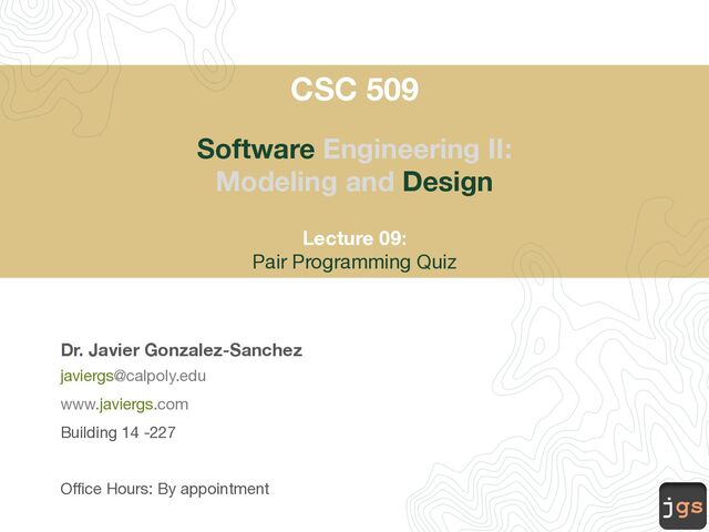jgs
CSC 509
Software Engineering II:
Modeling and Design
Lecture 09:
Pair Programming Quiz
Dr. Javier Gonzalez-Sanchez
javiergs@calpoly.edu
www.javiergs.com
Building 14 -227
Office Hours: By appointment
