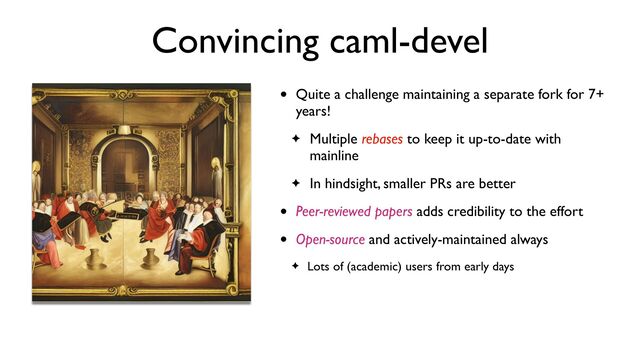 Convincing caml-devel
• Quite a challenge maintaining a separate fork for 7+
years!
✦ Multiple rebases to keep it up-to-date with
mainline
✦ In hindsight, smaller PRs are better
• Peer-reviewed papers adds credibility to the effort
• Open-source and actively-maintained always
✦ Lots of (academic) users from early days

