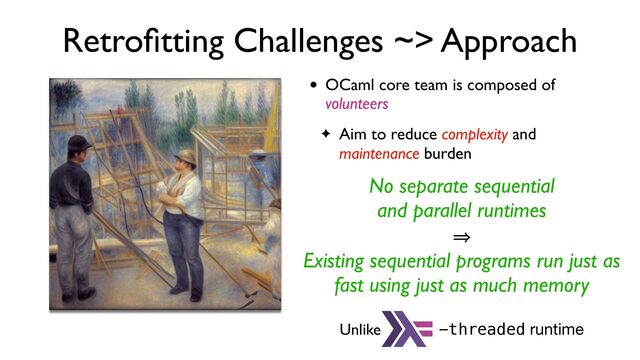 Retro
fi
tting Challenges ~> Approach
• OCaml core team is composed of
volunteers
✦ Aim to reduce complexity and
maintenance burden
No separate sequential
and parallel runtimes
㱺
Existing sequential programs run just as
fast using just as much memory
Unlike -threaded runtime
