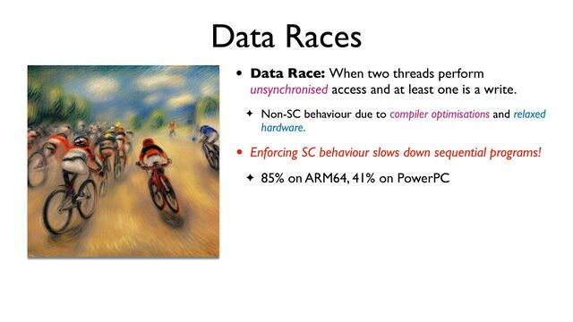 Data Races
• Data Race: When two threads perform
unsynchronised access and at least one is a write.
✦ Non-SC behaviour due to compiler optimisations and relaxed
hardware.
• Enforcing SC behaviour slows down sequential programs!
✦ 85% on ARM64, 41% on PowerPC
