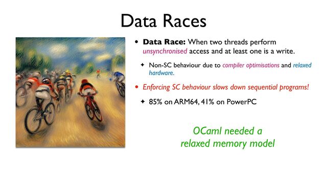 Data Races
• Data Race: When two threads perform
unsynchronised access and at least one is a write.
✦ Non-SC behaviour due to compiler optimisations and relaxed
hardware.
• Enforcing SC behaviour slows down sequential programs!
✦ 85% on ARM64, 41% on PowerPC
OCaml needed a
relaxed memory model
