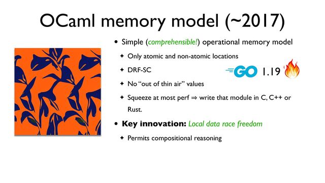 OCaml memory model (~2017)
• Simple (comprehensible!) operational memory model
✦ Only atomic and non-atomic locations
✦ DRF-SC
✦ No “out of thin air” values
✦ Squeeze at most perf 㱺 write that module in C, C++ or
Rust.
• Key innovation: Local data race freedom
✦ Permits compositional reasoning
1.19
