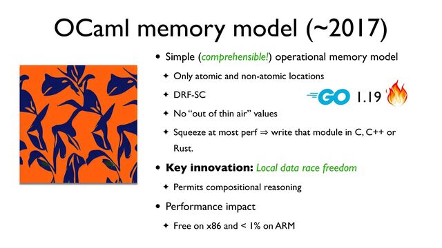 OCaml memory model (~2017)
• Simple (comprehensible!) operational memory model
✦ Only atomic and non-atomic locations
✦ DRF-SC
✦ No “out of thin air” values
✦ Squeeze at most perf 㱺 write that module in C, C++ or
Rust.
• Key innovation: Local data race freedom
✦ Permits compositional reasoning
• Performance impact
✦ Free on x86 and < 1% on ARM
1.19
