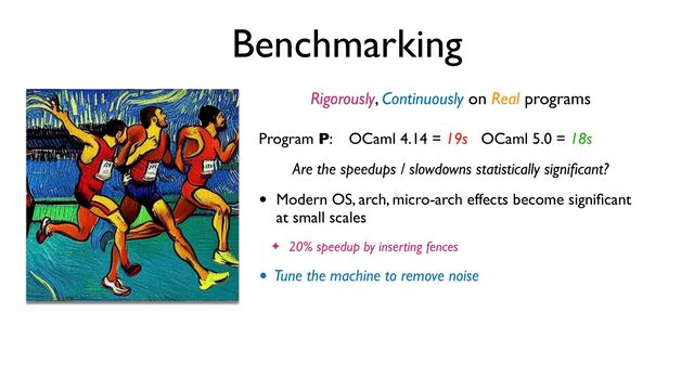 Benchmarking
Rigorously, Continuously on Real programs
Program P: OCaml 4.14 = 19s OCaml 5.0 = 18s
Are the speedups / slowdowns statistically signi
fi
cant?
• Modern OS, arch, micro-arch effects become signi
fi
cant
at small scales
✦ 20% speedup by inserting fences
• Tune the machine to remove noise
