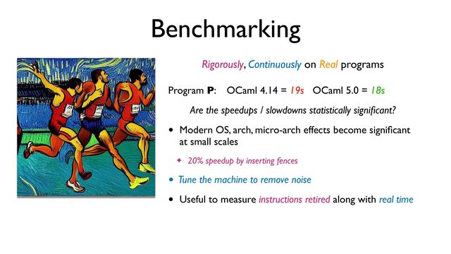 Benchmarking
Rigorously, Continuously on Real programs
Program P: OCaml 4.14 = 19s OCaml 5.0 = 18s
Are the speedups / slowdowns statistically signi
fi
cant?
• Modern OS, arch, micro-arch effects become signi
fi
cant
at small scales
✦ 20% speedup by inserting fences
• Tune the machine to remove noise
• Useful to measure instructions retired along with real time
