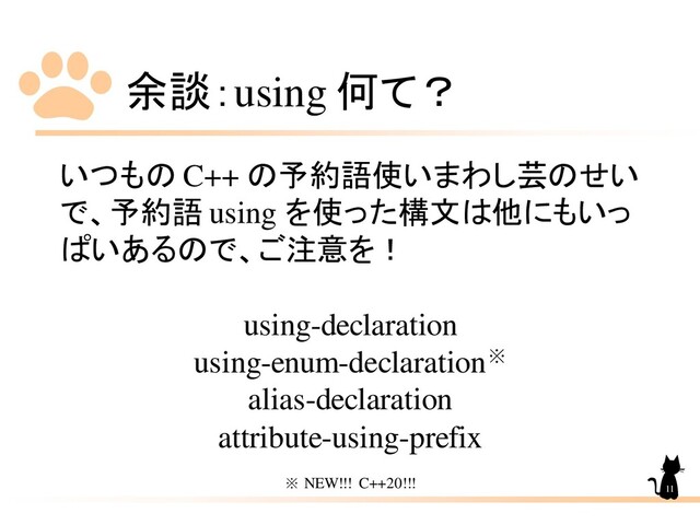 余談：using 何て？
いつもの C++ の予約語使いまわし芸のせい
で、予約語 using を使った構文は他にもいっ
ぱいあるので、ご注意を！
using-declaration
using-enum-declaration※
alias-declaration
attribute-using-prefix
※ NEW!!! C++20!!! 11
