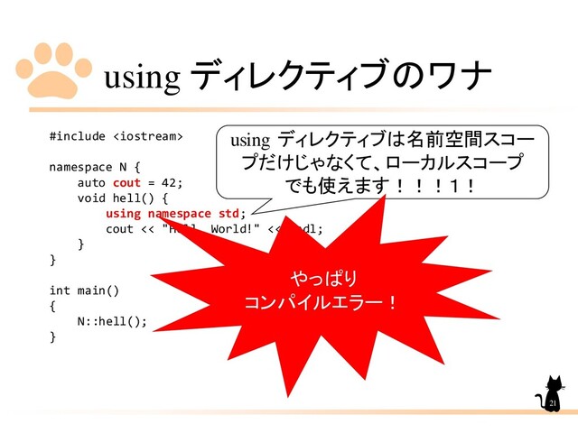 using ディレクティブのワナ
#include 
namespace N {
auto cout = 42;
void hell() {
using namespace std;
cout << "Hell, World!" << endl;
}
}
int main()
{
N::hell();
}
21
using ディレクティブは名前空間スコー
プだけじゃなくて、ローカルスコープ
でも使えます！！！１！
やっぱり
コンパイルエラー！
