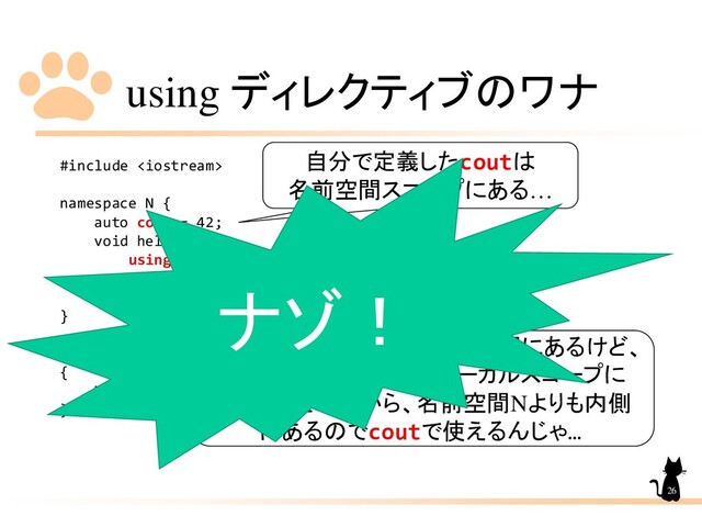using ディレクティブのワナ
#include 
namespace N {
auto cout = 42;
void hell() {
using namespace std;
cout << "Hell, World!" << endl;
}
}
int main()
{
N::hell();
}
26
自分で定義したcoutは
名前空間スコープにある…
std::coutは当然std名前空間にあるけど、
usingディレクティブでローカルスコープに
持ってきたんだから、名前空間Nよりも内側
にあるのでcoutで使えるんじゃ…
ナゾ！
