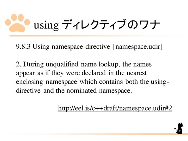 using ディレクティブのワナ
9.8.3 Using namespace directive [namespace.udir]
2. During unqualified name lookup, the names
appear as if they were declared in the nearest
enclosing namespace which contains both the using-
directive and the nominated namespace.
http://eel.is/c++draft/namespace.udir#2
30
