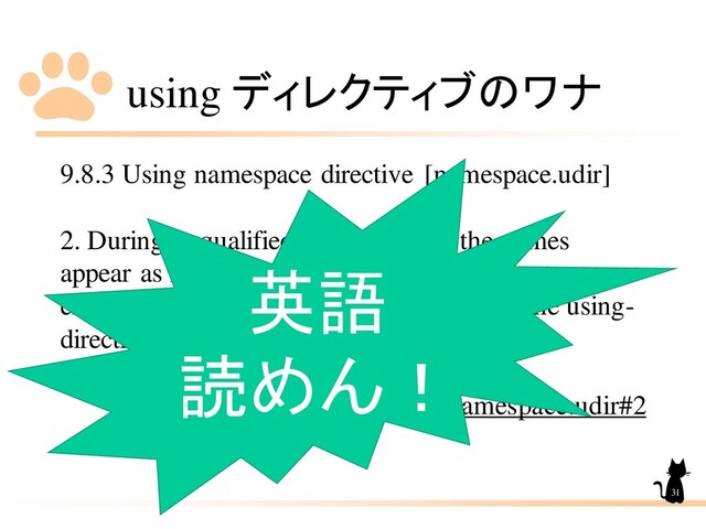 using ディレクティブのワナ
9.8.3 Using namespace directive [namespace.udir]
2. During unqualified name lookup, the names
appear as if they were declared in the nearest
enclosing namespace which contains both the using-
directive and the nominated namespace.
http://eel.is/c++draft/namespace.udir#2
31
英語
読めん！
