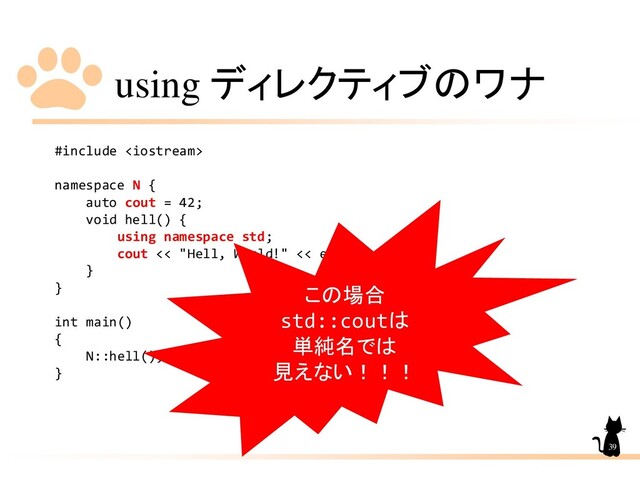 using ディレクティブのワナ
#include 
namespace N {
auto cout = 42;
void hell() {
using namespace std;
cout << "Hell, World!" << endl;
}
}
int main()
{
N::hell();
}
39
この場合
std::coutは
単純名では
見えない！！！
