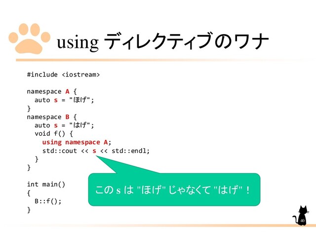 using ディレクティブのワナ
#include 
namespace A {
auto s = "ほげ";
}
namespace B {
auto s = "はげ";
void f() {
using namespace A;
std::cout << s << std::endl;
}
}
int main()
{
B::f();
}
40
この s は "ほげ" じゃなくて "はげ"！
