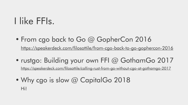 I like FFIs.
• From cgo back to Go @ GopherCon 2016 
https://speakerdeck.com/ﬁlosottile/from-cgo-back-to-go-gophercon-2016
• rustgo: Building your own FFI @ GothamGo 2017 
https://speakerdeck.com/ﬁlosottile/calling-rust-from-go-without-cgo-at-gothamgo-2017
• Why cgo is slow @ CapitalGo 2018 
Hi!
