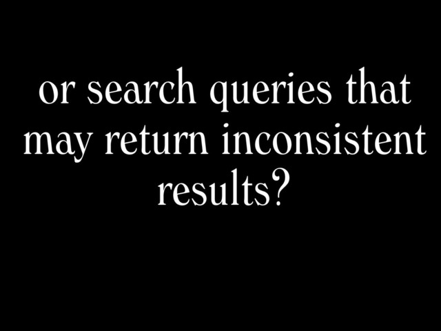 or search queries that
may return inconsistent
results?
