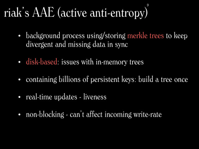 • background process using/storing merkle trees to keep
divergent and missing data in sync
• disk-based: issues with in-memory trees
• containing billions of persistent keys: build a tree once 
• real-time updates - liveness 
• non-blocking - can’t affect incoming write-rate
riak’s AAE (active anti-entropy)9
