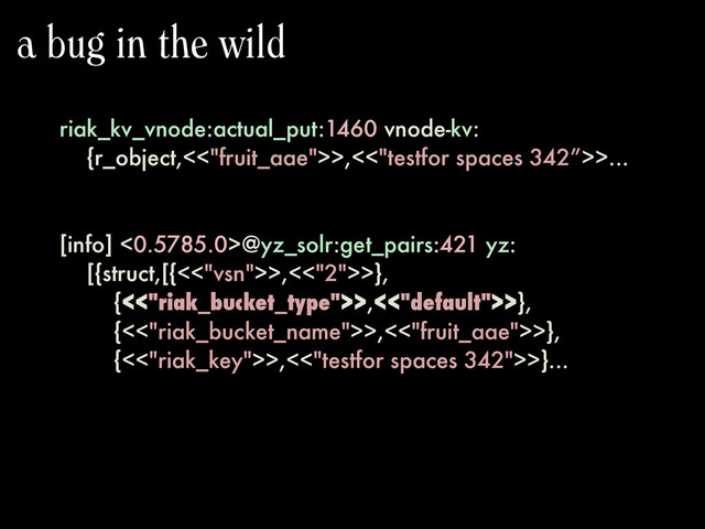 riak_kv_vnode:actual_put:1460 vnode-kv:
{r_object,<<"fruit_aae">>,<<"testfor spaces 342”>>...
[info] <0.5785.0>@yz_solr:get_pairs:421 yz:
[{struct,[{<<"vsn">>,<<"2">>},
{<<"riak_bucket_type">>,<<"default">>},
{<<"riak_bucket_name">>,<<"fruit_aae">>},
{<<"riak_key">>,<<"testfor spaces 342">>}...
a bug in the wild
