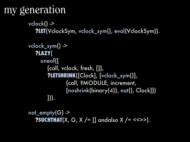 my generation
vclock() ->
?LET(VclockSym, vclock_sym(), eval(VclockSym)).
vclock_sym() ->
?LAZY(
oneof([
{call, vclock, fresh, []},
?LETSHRINK([Clock], [vclock_sym()],
{call, ?MODULE, increment,
[noshrink(binary(4)), nat(), Clock]})
])).
not_empty(G) ->
?SUCHTHAT(X, G, X /= [] andalso X /= <<>>).
