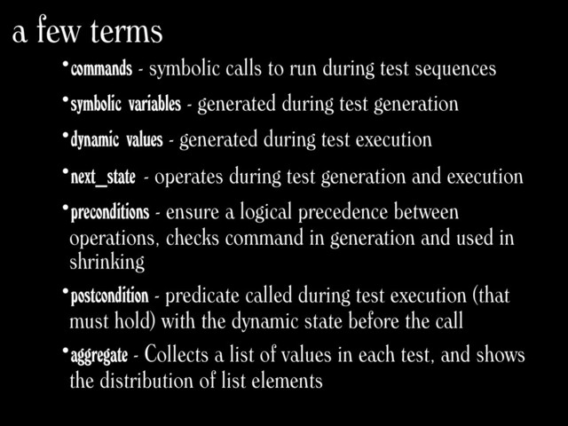 •commands - symbolic calls to run during test sequences
•symbolic variables - generated during test generation
•dynamic values - generated during test execution
•next_state - operates during test generation and execution
•preconditions - ensure a logical precedence between
operations, checks command in generation and used in
shrinking
•postcondition - predicate called during test execution (that
must hold) with the dynamic state before the call
•aggregate - Collects a list of values in each test, and shows
the distribution of list elements
a few terms
