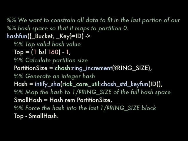 %% We want to constrain all data to ﬁt in the last portion of our
%% hash space so that it maps to partition 0.
hashfun({_Bucket, _Key}=ID) ->
%% Top valid hash value
Top = (1 bsl 160) - 1,
%% Calculate partition size
PartitionSize = chash:ring_increment(?RING_SIZE),
%% Generate an integer hash
Hash = intify_sha(riak_core_util:chash_std_keyfun(ID)),
%% Map the hash to 1/?RING_SIZE of the full hash space
SmallHash = Hash rem PartitionSize,
%% Force the hash into the last 1/?RING_SIZE block
Top - SmallHash.
