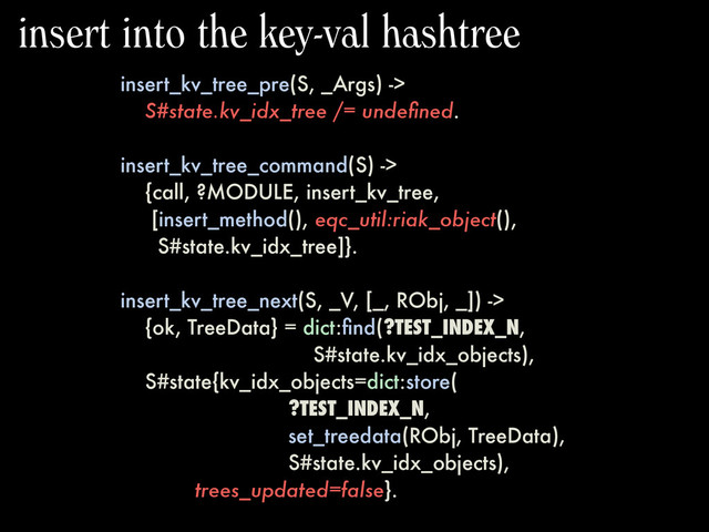 insert_kv_tree_pre(S, _Args) ->
S#state.kv_idx_tree /= undeﬁned.
insert_kv_tree_command(S) ->
{call, ?MODULE, insert_kv_tree,
[insert_method(), eqc_util:riak_object(),
S#state.kv_idx_tree]}.
insert_kv_tree_next(S, _V, [_, RObj, _]) ->
{ok, TreeData} = dict:ﬁnd(?TEST_INDEX_N,
S#state.kv_idx_objects),
S#state{kv_idx_objects=dict:store(
?TEST_INDEX_N,
set_treedata(RObj, TreeData),
S#state.kv_idx_objects),
trees_updated=false}.
insert into the key-val hashtree
