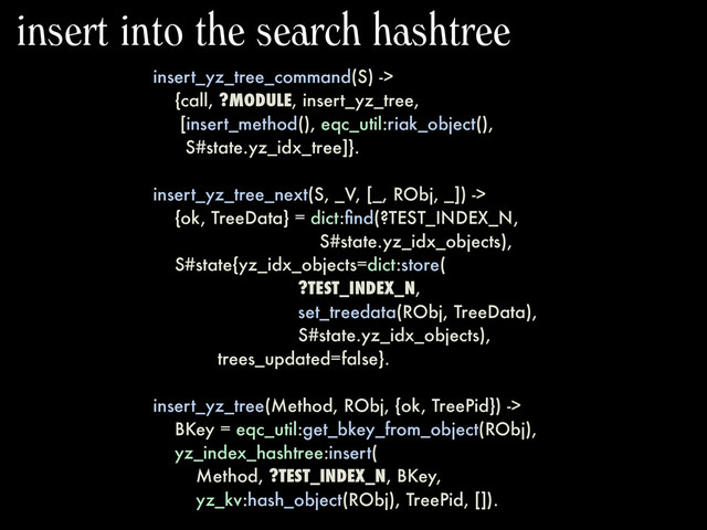 insert_yz_tree_command(S) ->
{call, ?MODULE, insert_yz_tree,
[insert_method(), eqc_util:riak_object(),
S#state.yz_idx_tree]}.
insert_yz_tree_next(S, _V, [_, RObj, _]) ->
{ok, TreeData} = dict:ﬁnd(?TEST_INDEX_N,
S#state.yz_idx_objects),
S#state{yz_idx_objects=dict:store(
?TEST_INDEX_N,
set_treedata(RObj, TreeData),
S#state.yz_idx_objects),
trees_updated=false}.
insert_yz_tree(Method, RObj, {ok, TreePid}) ->
BKey = eqc_util:get_bkey_from_object(RObj),
yz_index_hashtree:insert(
Method, ?TEST_INDEX_N, BKey,
yz_kv:hash_object(RObj), TreePid, []).
insert into the search hashtree
