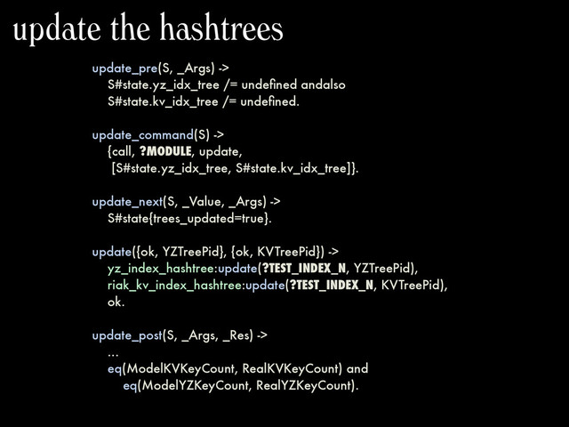 update_pre(S, _Args) ->
S#state.yz_idx_tree /= undeﬁned andalso
S#state.kv_idx_tree /= undeﬁned.
update_command(S) ->
{call, ?MODULE, update,
[S#state.yz_idx_tree, S#state.kv_idx_tree]}.
update_next(S, _Value, _Args) ->
S#state{trees_updated=true}.
update({ok, YZTreePid}, {ok, KVTreePid}) ->
yz_index_hashtree:update(?TEST_INDEX_N, YZTreePid),
riak_kv_index_hashtree:update(?TEST_INDEX_N, KVTreePid),
ok.
update_post(S, _Args, _Res) ->
...
eq(ModelKVKeyCount, RealKVKeyCount) and
eq(ModelYZKeyCount, RealYZKeyCount).
update the hashtrees
