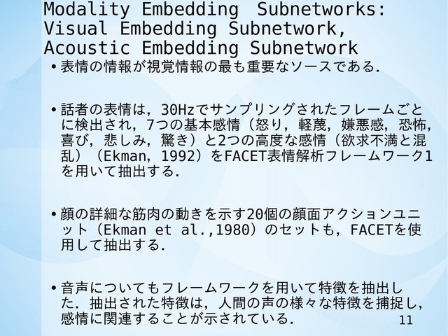 Modality Embedding　Subnetworks:
Visual Embedding Subnetwork,
Acoustic Embedding Subnetwork
• 表情の情報が視覚情報の最も重要なソースである．
• 話者の表情は，30Hzでサンプリングされたフレームごと
に検出され，7つの基本感情（怒り，軽蔑，嫌悪感，恐怖，
喜び，悲しみ，驚き）と2つの高度な感情（欲求不満と混
乱）（Ekman，1992）をFACET表情解析フレームワーク1
を用いて抽出する．
• 顔の詳細な筋肉の動きを示す20個の顔面アクションユニ
ット（Ekman et al.,1980）のセットも，FACETを使
用して抽出する．
• 音声についてもフレームワークを用いて特徴を抽出し
た．抽出された特徴は，人間の声の様々な特徴を捕捉し，
感情に関連することが示されている． 11
