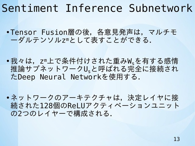 Sentiment Inference Subnetwork
•Tensor Fusion層の後，各意見発声は，マルチモ
ーダルテンソルzmとして表すことができる．
•我々は，zm上で条件付けされた重みWs
を有する感情
推論サブネットワークUs
と呼ばれる完全に接続され
たDeep Neural Networkを使用する．
•ネットワークのアーキテクチャは，決定レイヤに接
続された128個のReLUアクティベーションユニット
の2つのレイヤーで構成される．
13
