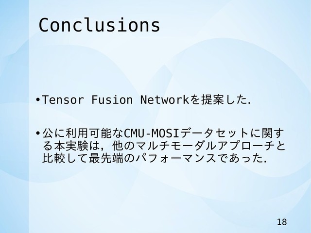 Conclusions
•Tensor Fusion Networkを提案した．
•公に利用可能なCMU-MOSIデータセットに関す
る本実験は，他のマルチモーダルアプローチと
比較して最先端のパフォーマンスであった．
18
