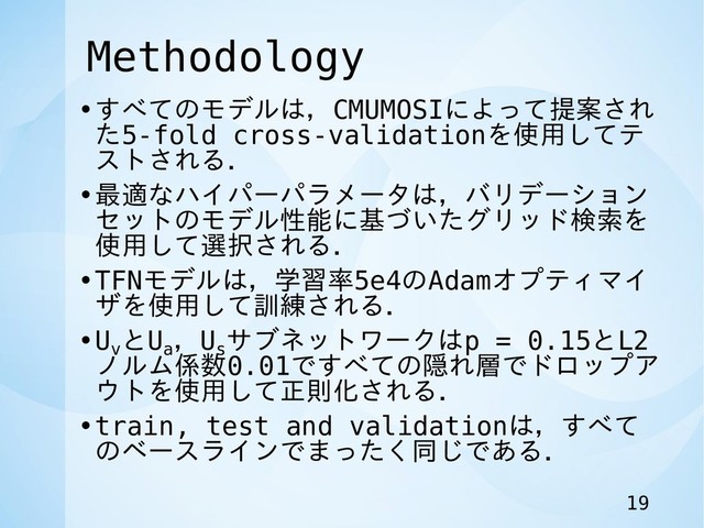 Methodology
•すべてのモデルは，CMUMOSIによって提案され
た5-fold cross-validationを使用してテ
ストされる．
•最適なハイパーパラメータは，バリデーション
セットのモデル性能に基づいたグリッド検索を
使用して選択される．
•TFNモデルは，学習率5e4のAdamオプティマイ
ザを使用して訓練される．
•Uv
とUa
，Us
サブネットワークはp = 0.15とL2
ノルム係数0.01ですべての隠れ層でドロップア
ウトを使用して正則化される．
•train, test and validationは，すべて
のベースラインでまったく同じである．
19
