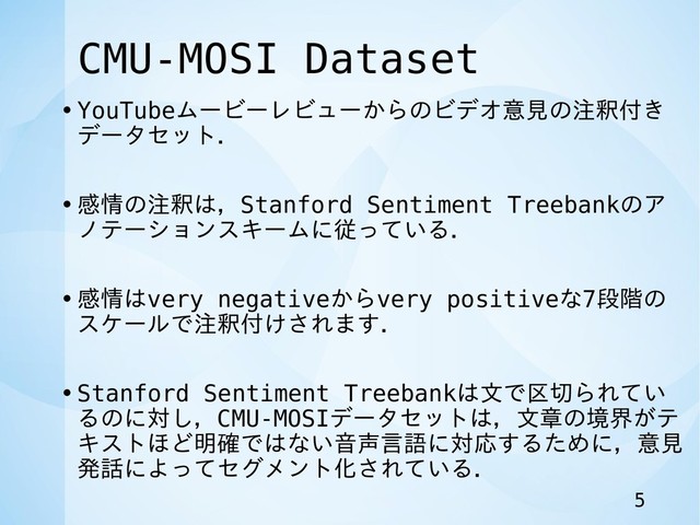 CMU-MOSI Dataset
•YouTubeムービーレビューからのビデオ意見の注釈付き
データセット．
•感情の注釈は，Stanford Sentiment Treebankのア
ノテーションスキームに従っている．
•感情はvery negativeからvery positiveな7段階の
スケールで注釈付けされます．
•Stanford Sentiment Treebankは文で区切られてい
るのに対し，CMU-MOSIデータセットは，文章の境界がテ
キストほど明確ではない音声言語に対応するために，意見
発話によってセグメント化されている．
5
