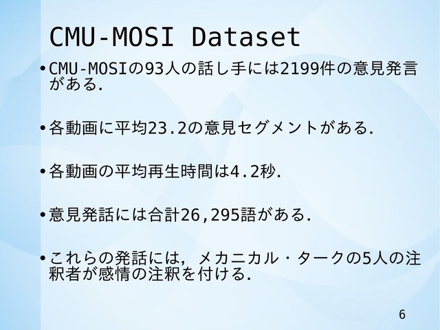 CMU-MOSI Dataset
•CMU-MOSIの93人の話し手には2199件の意見発言
がある．
•各動画に平均23.2の意見セグメントがある．
•各動画の平均再生時間は4.2秒．
•意見発話には合計26,295語がある．
•これらの発話には，メカニカル・タークの5人の注
釈者が感情の注釈を付ける．
6
