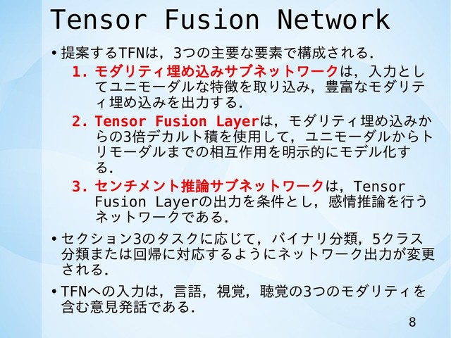 Tensor Fusion Network
• 提案するTFNは，3つの主要な要素で構成される．
1. モダリティ埋め込みサブネットワークは，入力とし
てユニモーダルな特徴を取り込み，豊富なモダリテ
ィ埋め込みを出力する．
2. Tensor Fusion Layerは，モダリティ埋め込みか
らの3倍デカルト積を使用して，ユニモーダルからト
リモーダルまでの相互作用を明示的にモデル化す
る．
3. センチメント推論サブネットワークは，Tensor
Fusion Layerの出力を条件とし，感情推論を行う
ネットワークである．
• セクション3のタスクに応じて，バイナリ分類，5クラス
分類または回帰に対応するようにネットワーク出力が変更
される．
• TFNへの入力は，言語，視覚，聴覚の3つのモダリティを
含む意見発話である．
8
