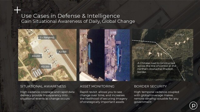 SITUATIONAL AWARENESS ASSET MONITORING BORDER SECURITY
High-cadence coverage and rapid data
delivery provide transparency into
situational events as change occurs
Rapid revisit allows you to see
change over time, and increases
the likelihood of securing imagery
of strategically important assets
High temporal cadence coupled
with global coverage makes
remote sensing valuable for any
government
Use Cases in Defense & Intelligence
Gain Situational Awareness of Daily, Global Change
A Chinese road is constructed
across the line of control at the
northern Arunachal Pradesh
border.
CHINA
INDIA
