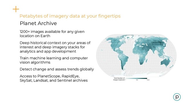 Petabytes of imagery data at your fingertips
Planet Archive
1200+ images available for any given
location on Earth
Deep historical context on your areas of
interest and deep imagery stacks for
analytics and app development
Train machine learning and computer
vision algorithms
Detect change and assess trends globally
Access to PlanetScope, RapidEye,
SkySat, Landsat, and Sentinel archives

