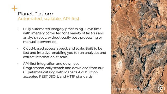 Kokpatas, Mine, Uzbekistan
• Fully automated imagery processing. Save time
with imagery corrected for a variety of factors and
analysis-ready, without costly post-processing or
manual intervention.
• Cloud-based access, speed, and scale. Built to be
fast and intuitive, enabling you to run analytics and
extract information at scale.
• API-first integration and download.
Programmatically search and download from our
6+ petabyte catalog with Planet’s API, built on
accepted REST, JSON, and HTTP standards
Planet Platform
Automated, scalable, API-first

